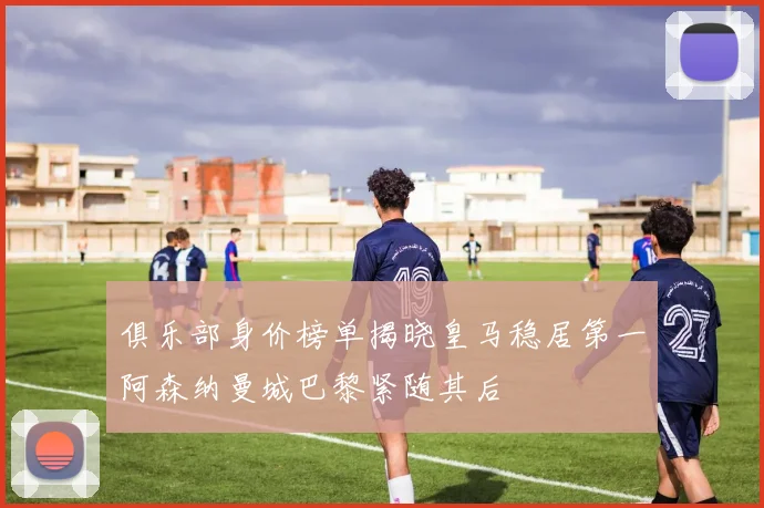 俱乐部身价榜单揭晓皇马稳居第一阿森纳曼城巴黎紧随其后