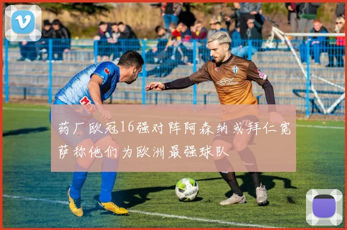 药厂欧冠16强对阵阿森纳或拜仁宽萨称他们为欧洲最强球队