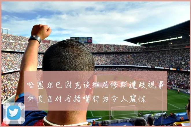 哈塞尔巴因克谈维尼修斯遭歧视事件直言对方捂嘴行为令人震惊