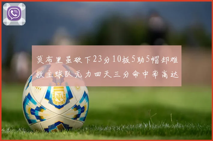 莫布里虽砍下23分10板5助5帽却难救主球队无力回天三分命中率高达57