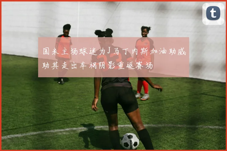 国米主场球迷为J马丁内斯加油助威助其走出车祸阴影重返赛场