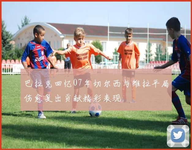 巴拉克回忆07年切尔西与维拉平局伤愈复出贡献精彩表现