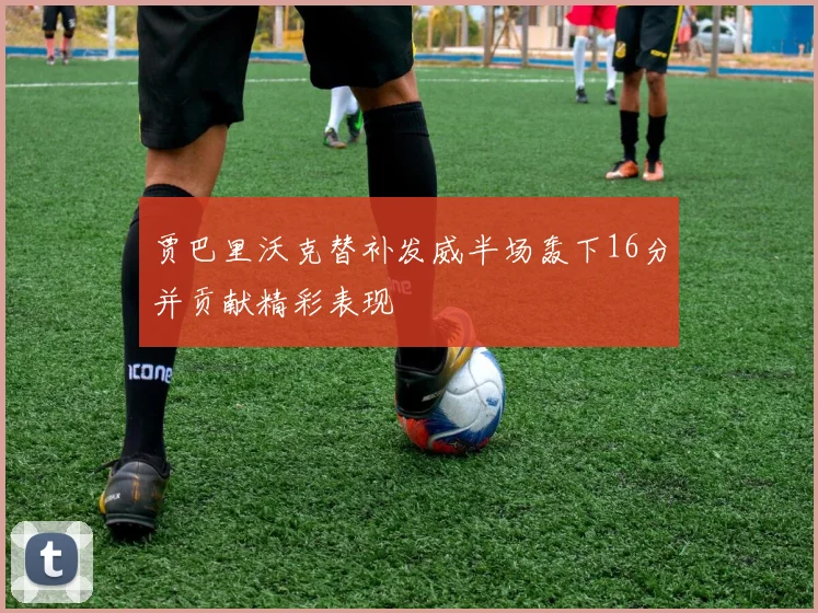 贾巴里沃克替补发威半场轰下16分并贡献精彩表现