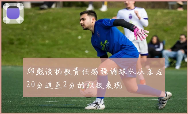 邱彪谈执教责任感强调球队从落后20分追至2分的积极表现