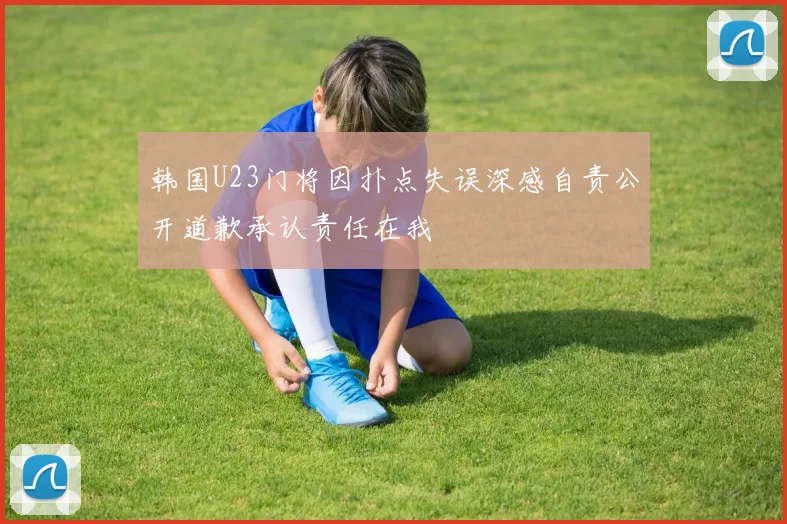 韩国U23门将因扑点失误深感自责公开道歉承认责任在我