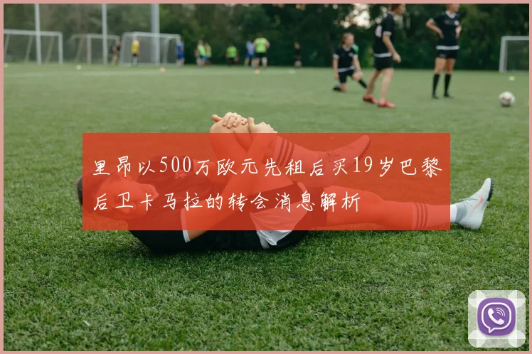 里昂以500万欧元先租后买19岁巴黎后卫卡马拉的转会消息解析