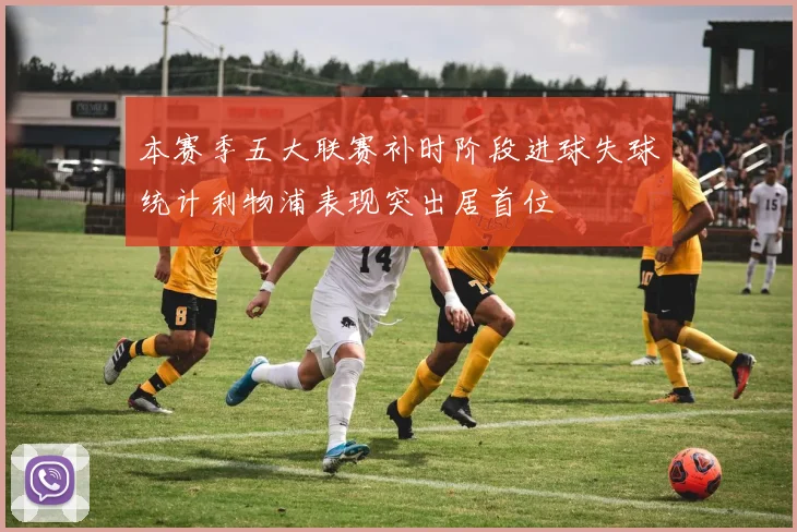 本赛季五大联赛补时阶段进球失球统计利物浦表现突出居首位