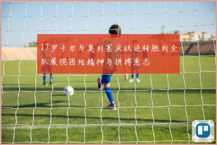 17岁卡尔与奥利塞庆祝逆转胜利全队展现团结精神与拼搏意志