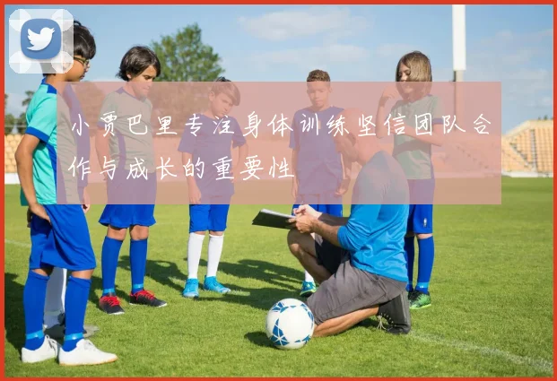 小贾巴里专注身体训练坚信团队合作与成长的重要性