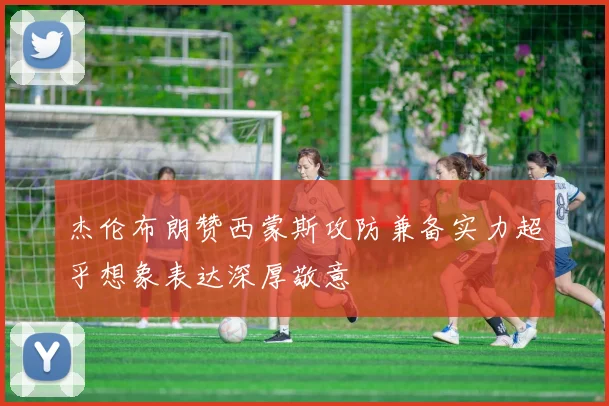 杰伦布朗赞西蒙斯攻防兼备实力超乎想象表达深厚敬意