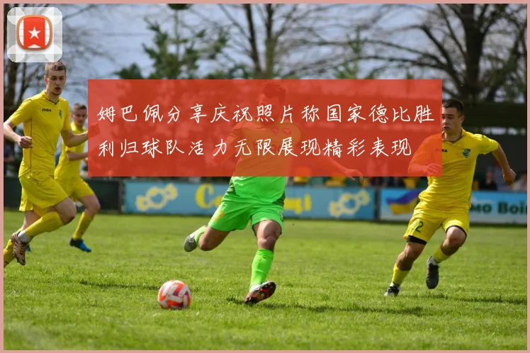姆巴佩分享庆祝照片称国家德比胜利归球队活力无限展现精彩表现