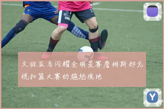 文班亚马闪耀全明星赛詹姆斯却无视扣篮大赛的尴尬境地