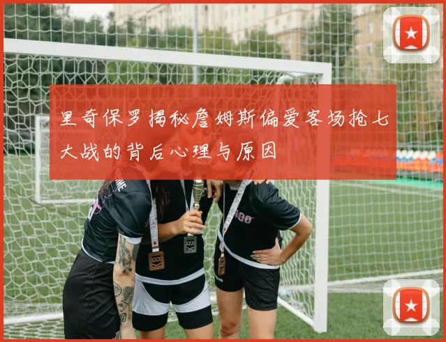 里奇保罗揭秘詹姆斯偏爱客场抢七大战的背后心理与原因