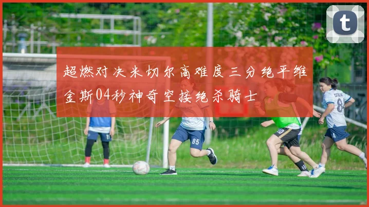 超燃对决米切尔高难度三分绝平维金斯04秒神奇空接绝杀骑士
