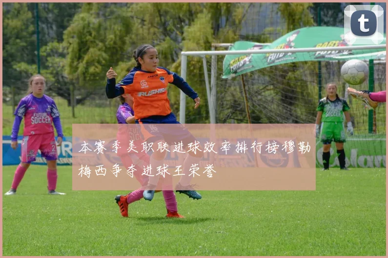 本赛季美职联进球效率排行榜穆勒梅西争夺进球王荣誉