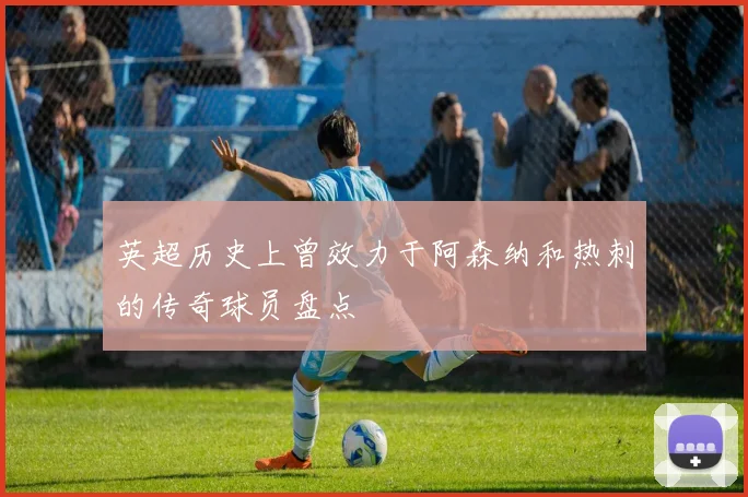 英超历史上曾效力于阿森纳和热刺的传奇球员盘点