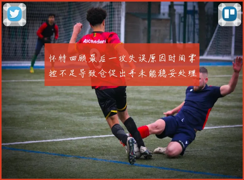 怀特回顾最后一攻失误原因时间掌控不足导致仓促出手未能稳妥处理