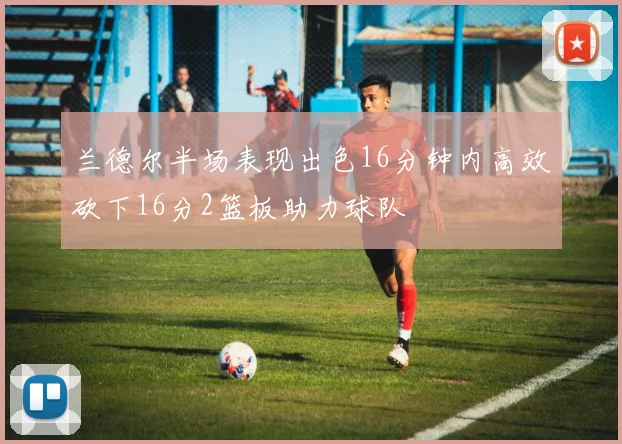 兰德尔半场表现出色16分钟内高效砍下16分2篮板助力球队