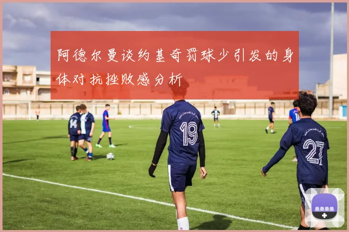 阿德尔曼谈约基奇罚球少引发的身体对抗挫败感分析