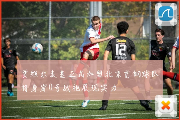 贾维尔麦基正式加盟北京首钢球队将身穿0号战袍展现实力