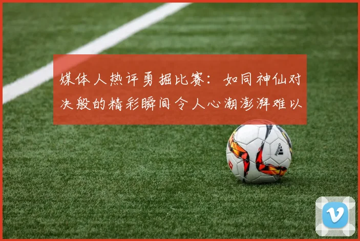 媒体人热评勇掘比赛：如同神仙对决般的精彩瞬间令人心潮澎湃难以忘怀