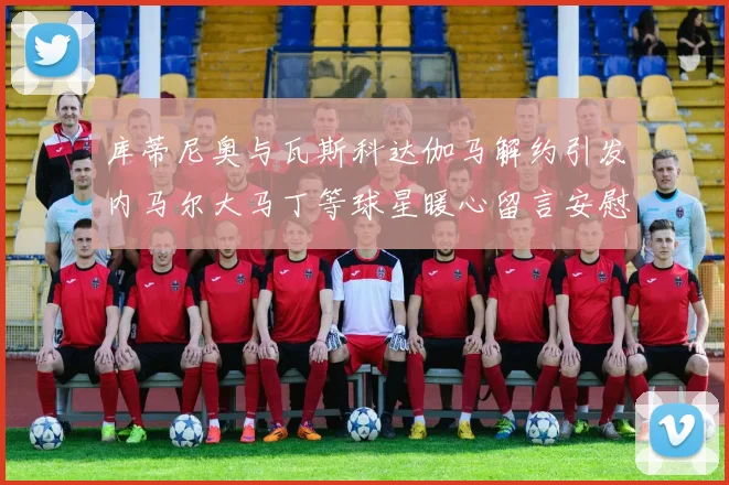 库蒂尼奥与瓦斯科达伽马解约引发内马尔大马丁等球星暖心留言安慰