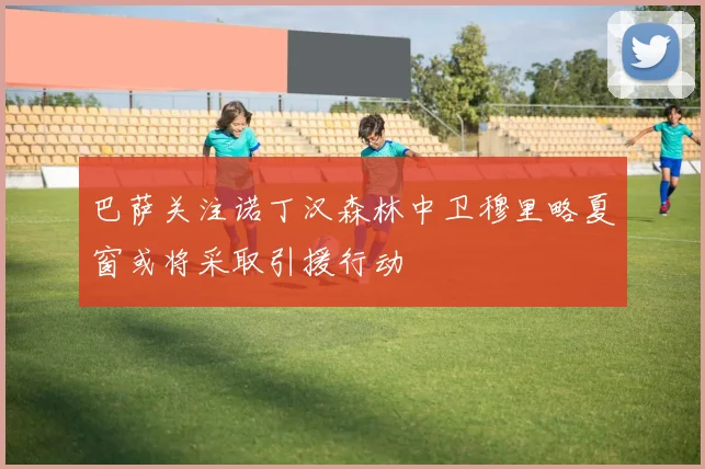 巴萨关注诺丁汉森林中卫穆里略夏窗或将采取引援行动