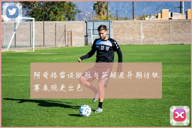 阿奇格雷谈欧冠与英超差异期待联赛表现更出色
