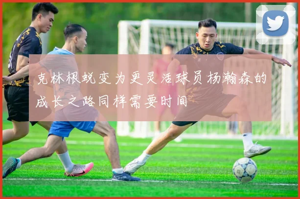 克林根蜕变为更灵活球员杨瀚森的成长之路同样需要时间