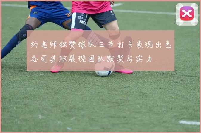 约老师称赞球队三节打卡表现出色各司其职展现团队默契与实力