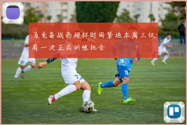 马竞备战西超杯时间紧迫本周三仅有一次正式训练机会