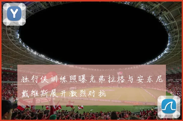 独行侠训练照曝光弗拉格与安东尼戴维斯展开激烈对抗