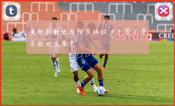 曼联新教练与阿莫林权力平等不寻求救世主角色