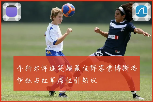 乔科尔评选英超最佳阵容索博斯洛伊独占红军席位引热议