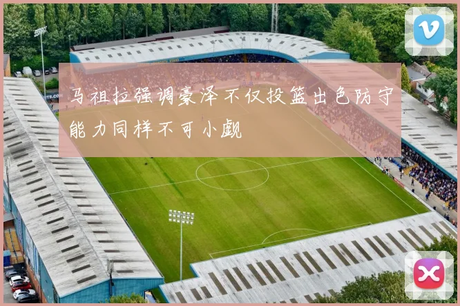 马祖拉强调豪泽不仅投篮出色防守能力同样不可小觑